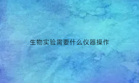 生物实验需要什么仪器操作(生物实验室仪器有哪些)