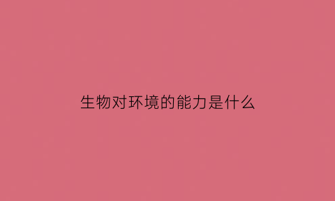 生物对环境的能力是什么(生物对环境的能力是什么意思)