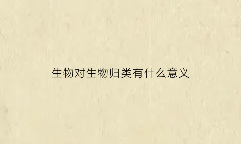 生物对生物归类有什么意义(对生物的归类有什么意义)