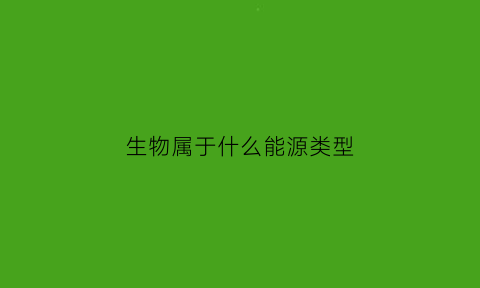 生物属于什么能源类型(生物属于什么能源类型的物质)