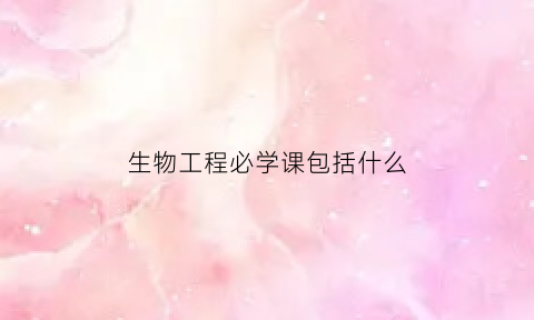 生物工程必学课包括什么(生物工程必学课包括什么内容)