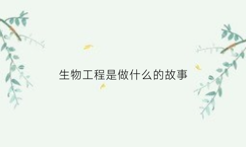 生物工程是做什么的故事(生物工程主要是什么)