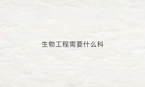 生物工程需要什么科(生物工程需要选什么科目)