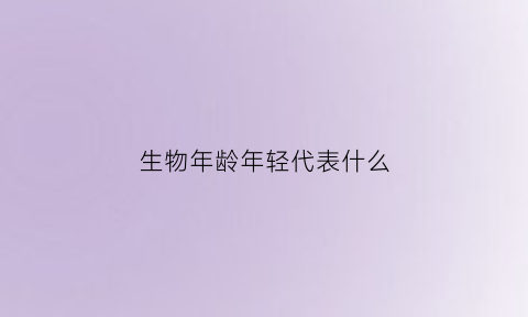 生物年龄年轻代表什么(生物年龄年轻代表什么生肖)