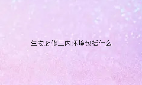 生物必修三内环境包括什么(生物必修三内环境包括什么内容)