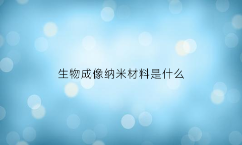 生物成像纳米材料是什么(纳米材料用于生物成像的优势)