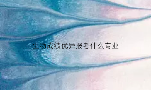 生物成绩优异报考什么专业(生物成绩好报什么专业)