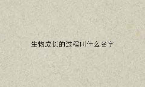 生物成长的过程叫什么名字