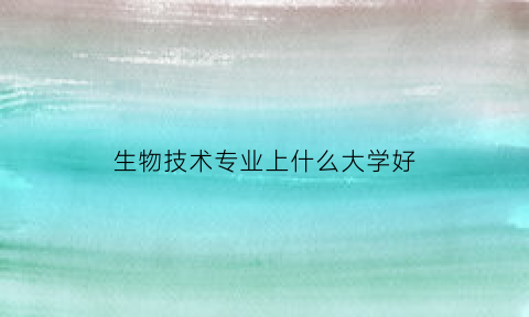 生物技术专业上什么大学好(生物技术专业学什么好就业吗)