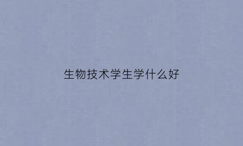 生物技术学生学什么好(生物技术要学什么)