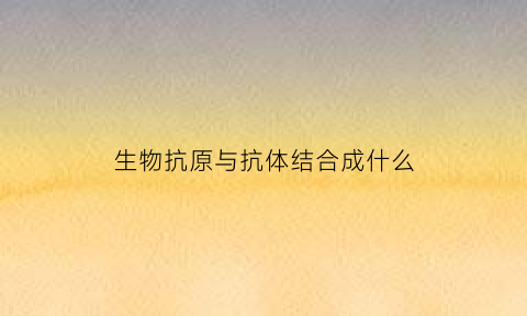 生物抗原与抗体结合成什么(生物抗原与抗体的区别)