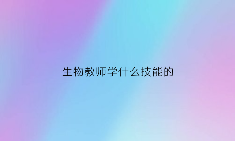生物教师学什么技能的(生物教师专业技能有哪些)