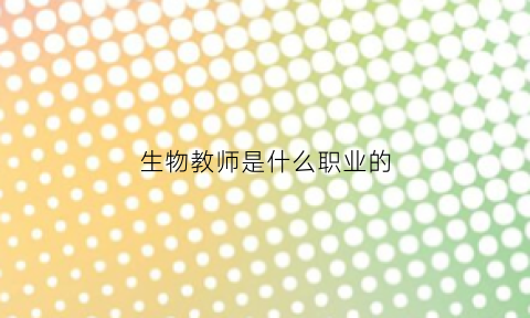 生物教师是什么职业的(生物教师是什么职业的工作)