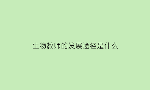 生物教师的发展途径是什么(生物教师专业发展优势)
