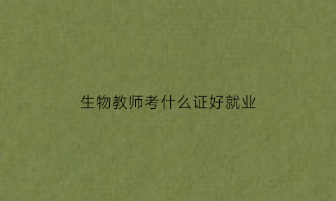 生物教师考什么证好就业(生物教师需要什么专业)