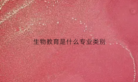 生物教育是什么专业类别(生物教育属于什么专业类别)