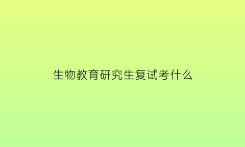 生物教育研究生复试考什么(生物教育学研究生考什么)