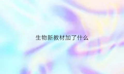 生物新教材加了什么(生物新教材加了什么知识)