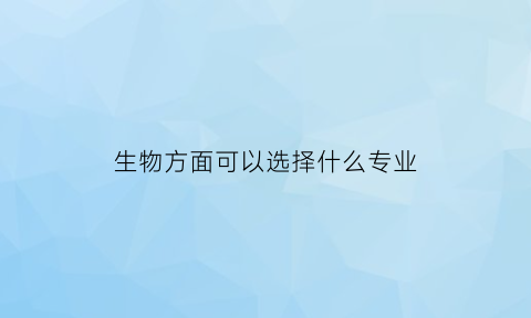 生物方面可以选择什么专业(生物专业可以选哪些专业)