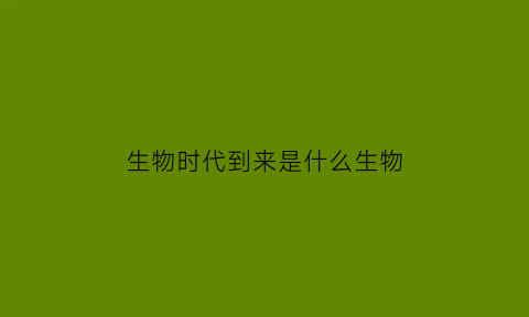 生物时代到来是什么生物(生物时代到来是什么生物现象)