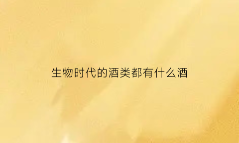 生物时代的酒类都有什么酒(生物时代的酒类都有什么酒品牌)