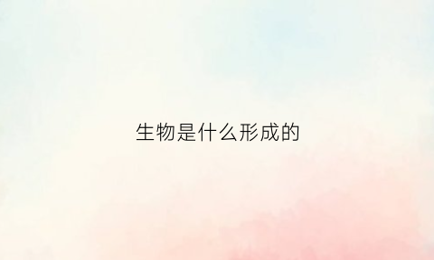 生物是什么形成的(生物是什么是怎么诞生的)