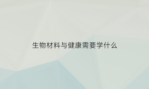 生物材料与健康需要学什么(生物材料与健康需要学什么课程)