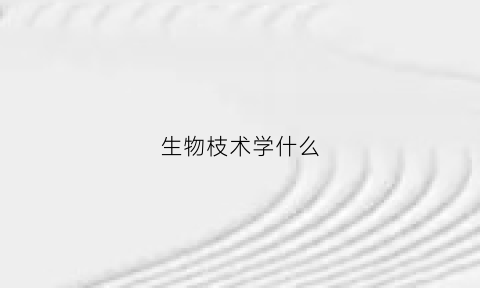 生物枝术学什么(生物技术学什么以后就业怎么样)