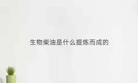 生物柴油是什么提炼而成的(生物柴油由什么制成)