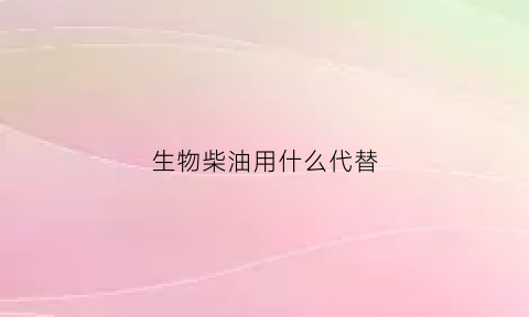 生物柴油用什么代替(生物柴油用什么原料)