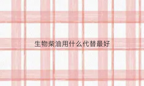 生物柴油用什么代替最好(生物柴油可以做燃料吗)