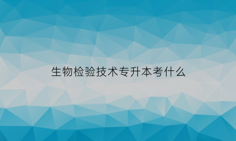 生物检验技术专升本考什么(生物产品检验检疫专升本后上什么专业)