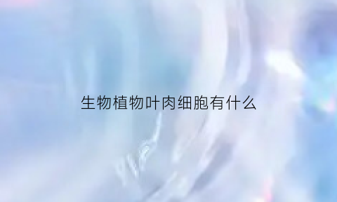 生物植物叶肉细胞有什么(叶肉细胞是植物细胞吗)