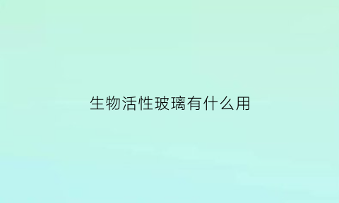 生物活性玻璃有什么用(生物活性玻璃有什么用途)