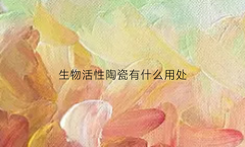 生物活性陶瓷有什么用处(生物活性陶瓷有什么用处和作用)
