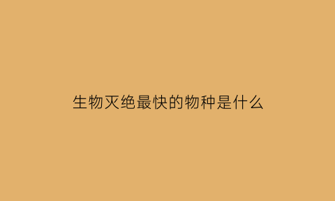 生物灭绝最快的物种是什么(生物灭绝比例最大的时期是)