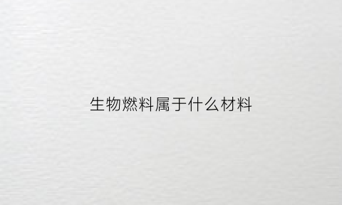 生物燃料属于什么材料(生物燃料是啥)