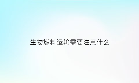 生物燃料运输需要注意什么(生物燃料用途)