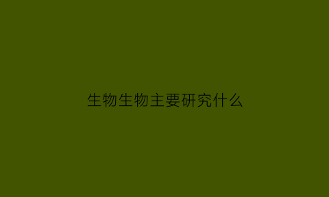 生物生物主要研究什么(生物学研究的主要内容是什么)