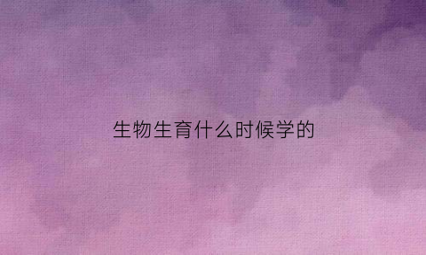 生物生育什么时候学的(生物学什么时候成为了一门学科)