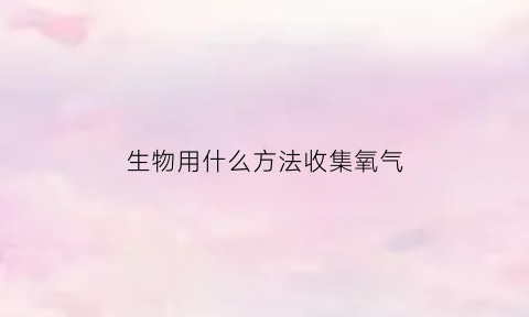 生物用什么方法收集氧气(生物用什么方法收集氧气最快)