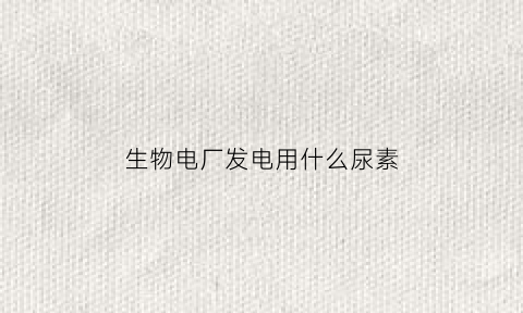 生物电厂发电用什么尿素(生物电厂要什么颗粒)