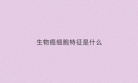 生物癌细胞特征是什么(生物细胞癌变的特征)