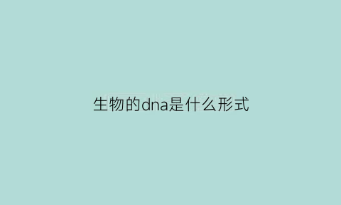生物的dna是什么形式(生物的dna存在于哪里)