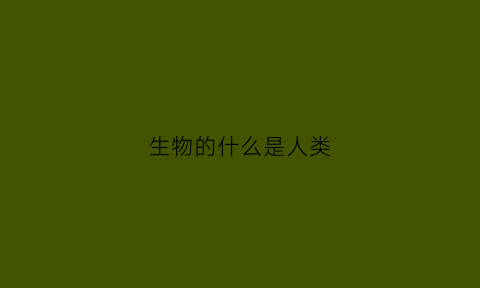 生物的什么是人类(生物的什么是人类的)