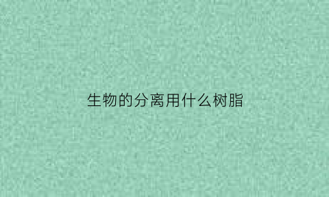 生物的分离用什么树脂(生物分离的应用)