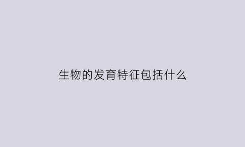 生物的发育特征包括什么(生物的发育方式有几种)