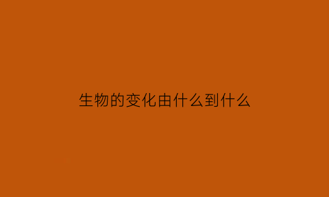 生物的变化由什么到什么(生物变化的概念)