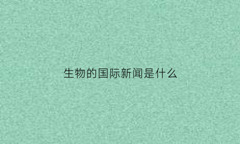 生物的国际新闻是什么(生物的国际新闻是什么)