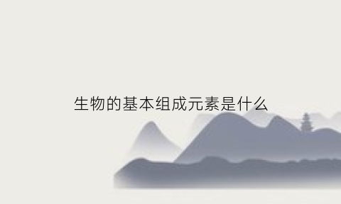 生物的基本组成元素是什么(生物构成的基本元素)